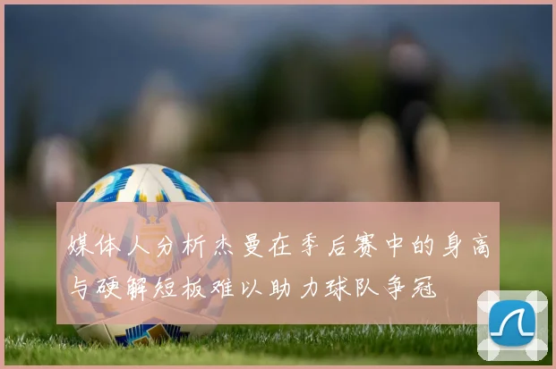 媒体人分析杰曼在季后赛中的身高与硬解短板难以助力球队争冠