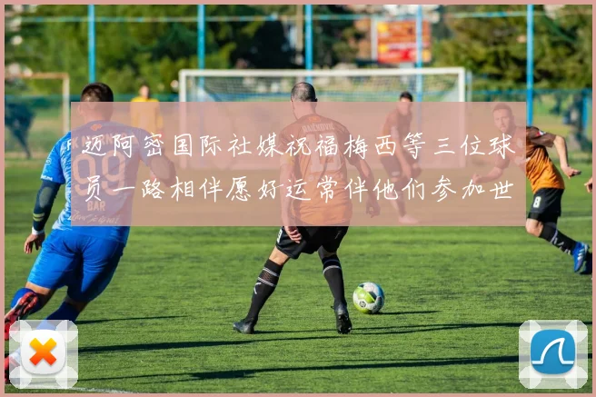 迈阿密国际社媒祝福梅西等三位球员一路相伴愿好运常伴他们参加世界杯