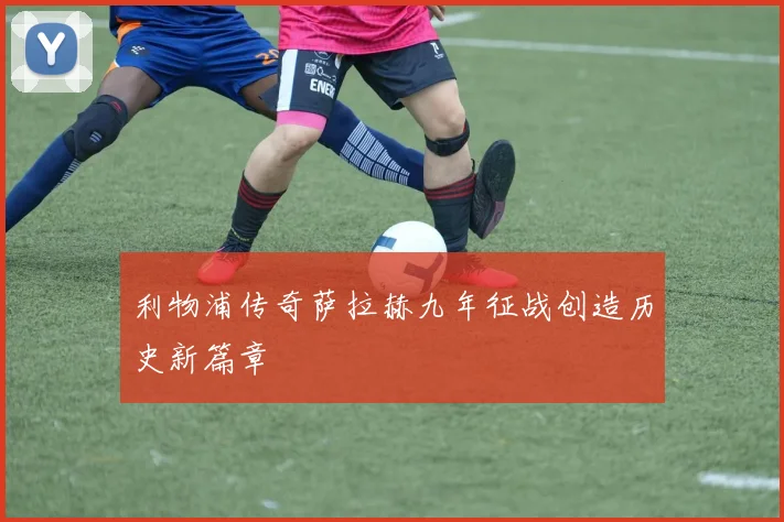 利物浦传奇萨拉赫九年征战创造历史新篇章