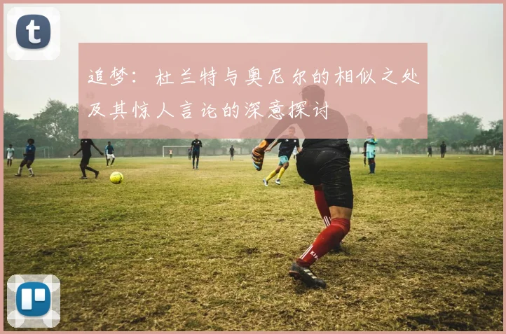 追梦：杜兰特与奥尼尔的相似之处及其惊人言论的深意探讨