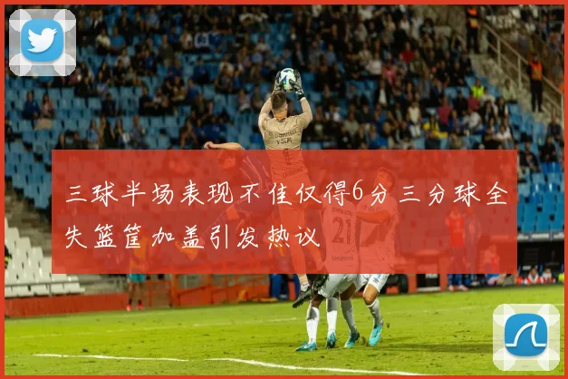 三球半场表现不佳仅得6分三分球全失篮筐加盖引发热议