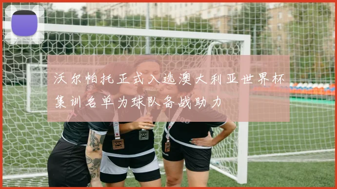 沃尔帕托正式入选澳大利亚世界杯集训名单为球队备战助力