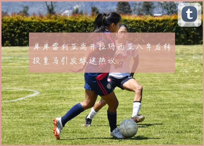 库库雷利亚离开拉玛西亚八年后转投皇马引发球迷热议