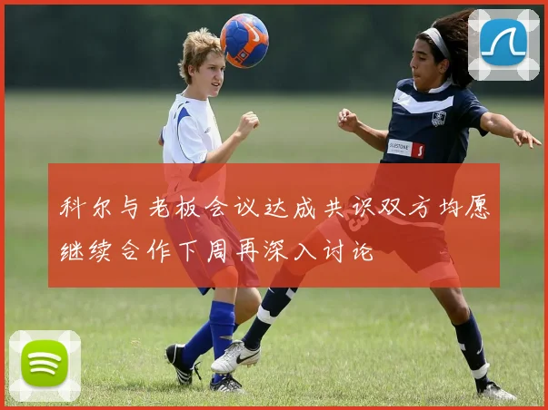 科尔与老板会议达成共识双方均愿继续合作下周再深入讨论