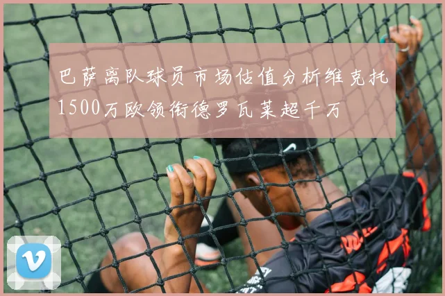 巴萨离队球员市场估值分析维克托1500万欧领衔德罗瓦莱超千万