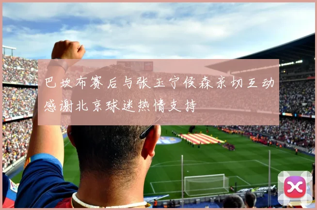 巴坎布赛后与张玉宁侯森亲切互动感谢北京球迷热情支持