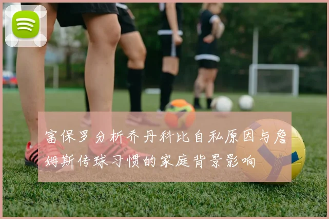 富保罗分析乔丹科比自私原因与詹姆斯传球习惯的家庭背景影响