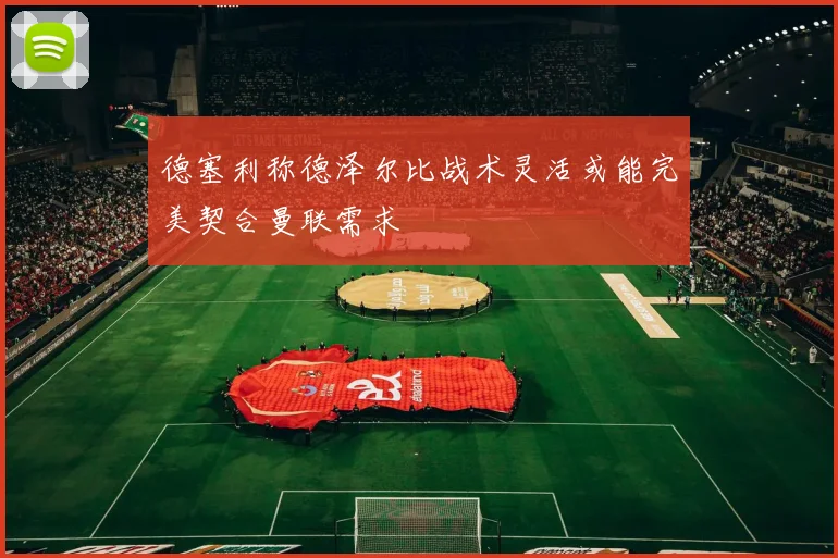 德塞利称德泽尔比战术灵活或能完美契合曼联需求