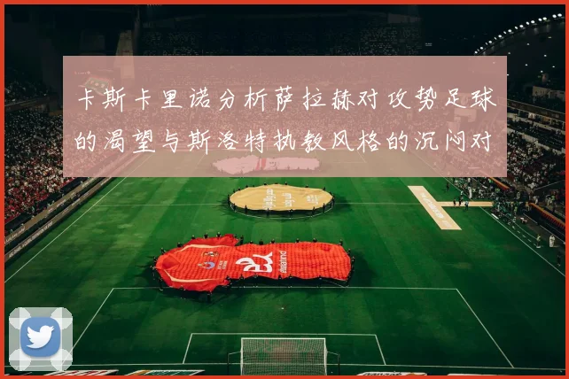 卡斯卡里诺分析萨拉赫对攻势足球的渴望与斯洛特执教风格的沉闷对比