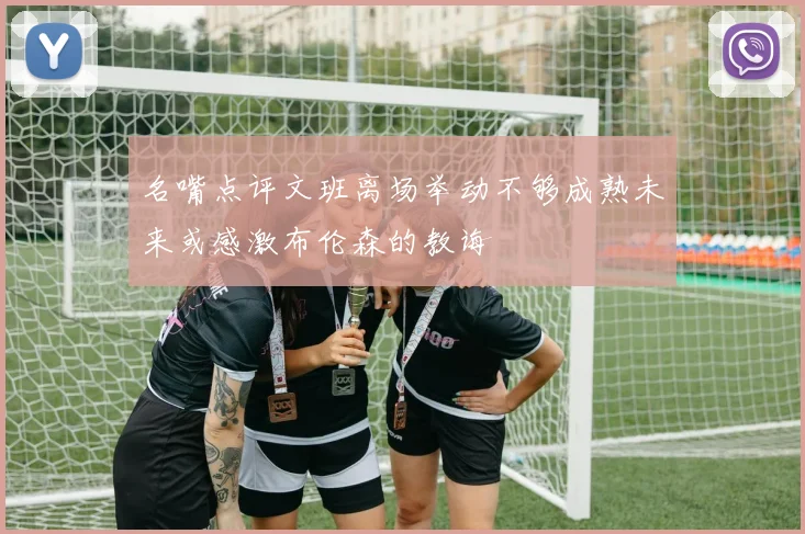 名嘴点评文班离场举动不够成熟未来或感激布伦森的教诲