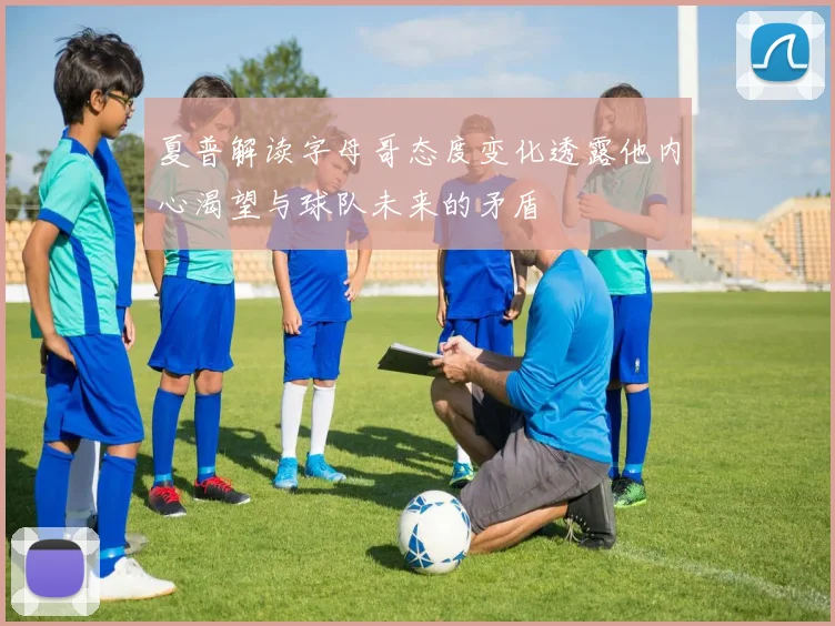 夏普解读字母哥态度变化透露他内心渴望与球队未来的矛盾