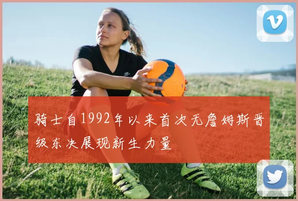 骑士自1992年以来首次无詹姆斯晋级东决展现新生力量