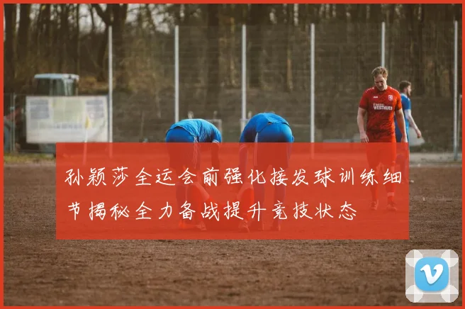 孙颖莎全运会前强化接发球训练细节揭秘全力备战提升竞技状态