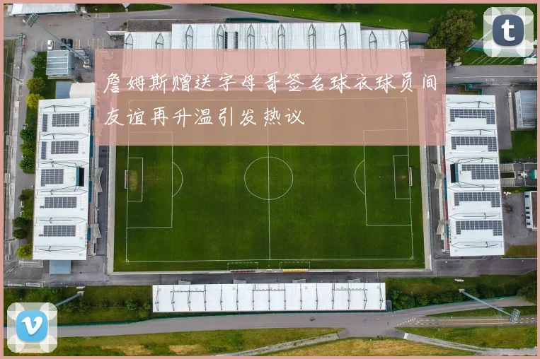 詹姆斯赠送字母哥签名球衣球员间友谊再升温引发热议