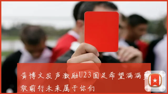 黄博文发声激励U23国足希望满满勇敢前行未来属于你们