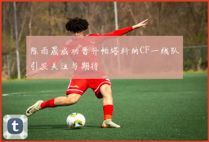 陈雨晟成功晋升帕塔科纳CF一线队引发关注与期待