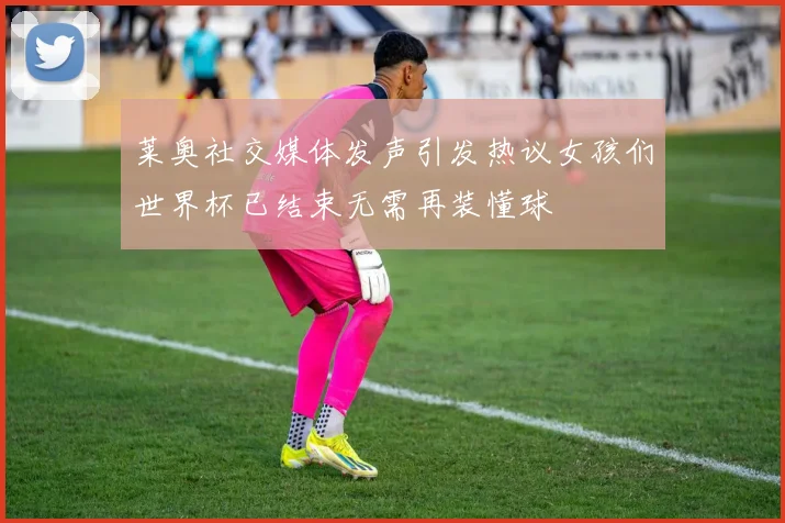 莱奥社交媒体发声引发热议女孩们世界杯已结束无需再装懂球