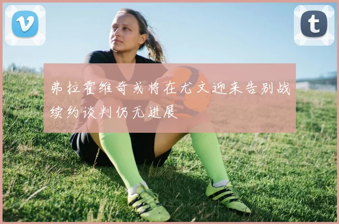 弗拉霍维奇或将在尤文迎来告别战续约谈判仍无进展