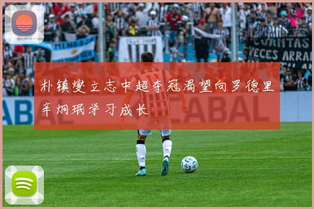 朴镇燮立志中超夺冠渴望向罗德里辛炯珉学习成长