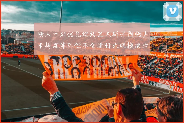 湖人计划优先续约里夫斯并围绕卢卡构建球队但不会进行大规模换血