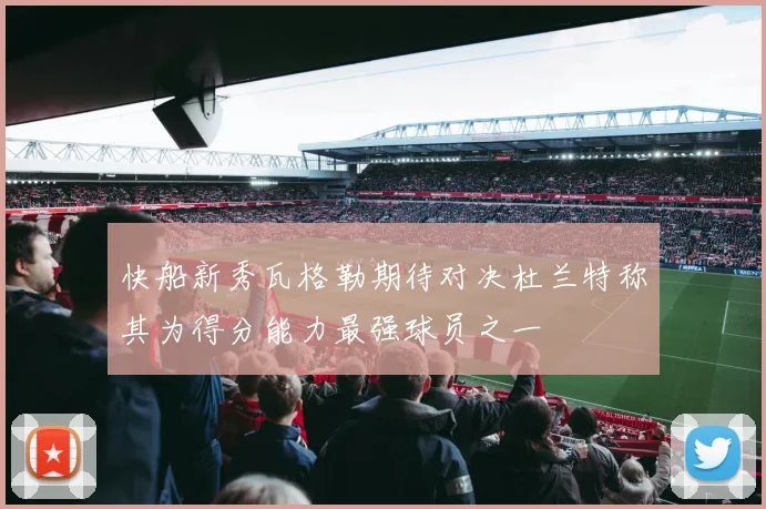 快船新秀瓦格勒期待对决杜兰特称其为得分能力最强球员之一