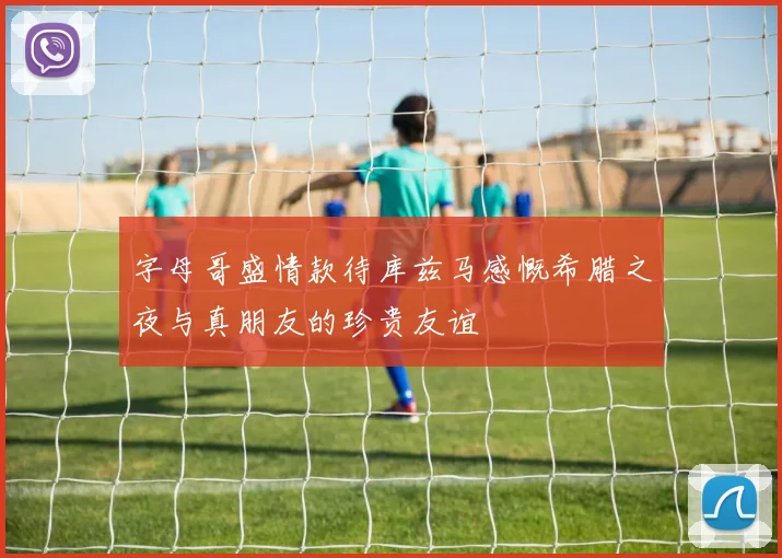 字母哥盛情款待库兹马感慨希腊之夜与真朋友的珍贵友谊