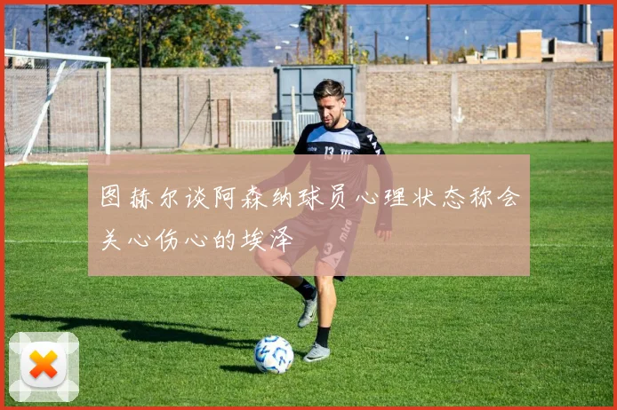 图赫尔谈阿森纳球员心理状态称会关心伤心的埃泽