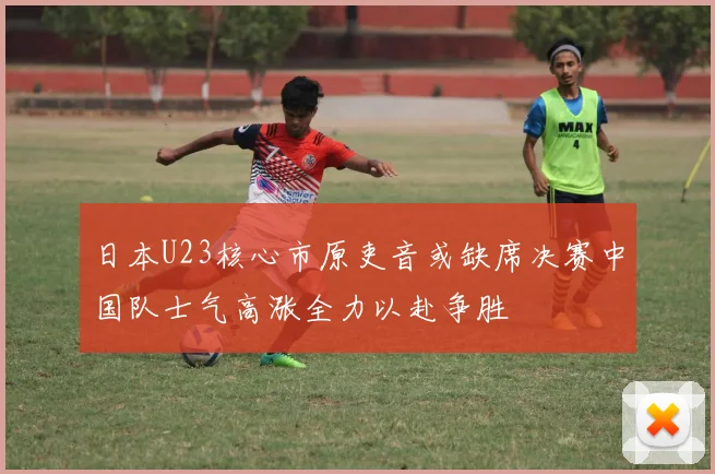 日本U23核心市原吏音或缺席决赛中国队士气高涨全力以赴争胜