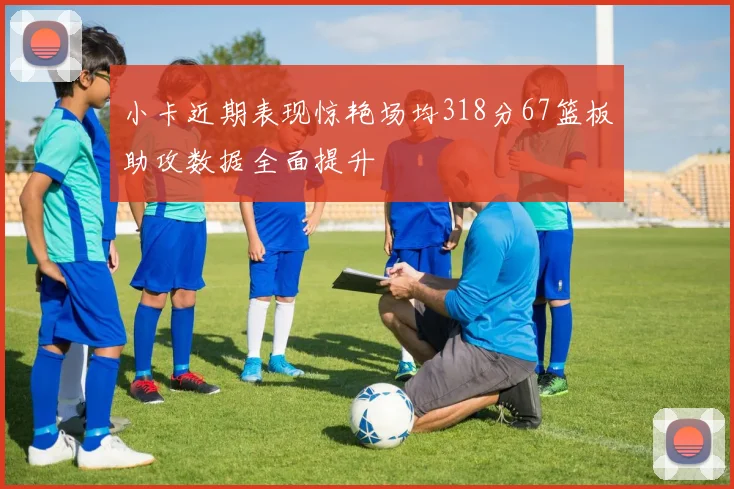 小卡近期表现惊艳场均318分67篮板助攻数据全面提升