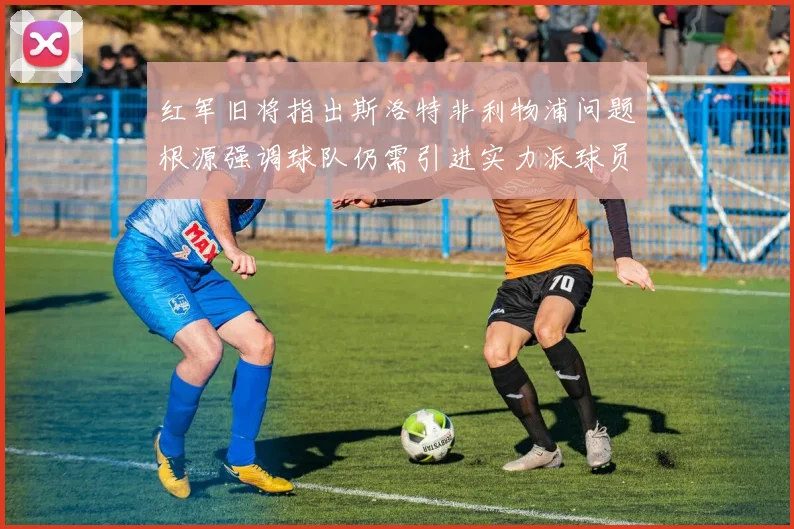 红军旧将指出斯洛特非利物浦问题根源强调球队仍需引进实力派球员